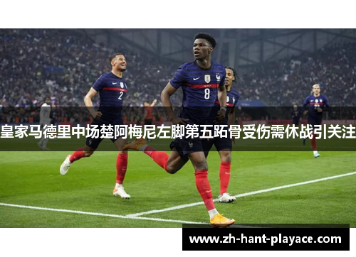 皇家马德里中场楚阿梅尼左脚第五跖骨受伤需休战引关注