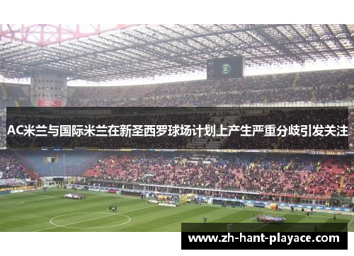 AC米兰与国际米兰在新圣西罗球场计划上产生严重分歧引发关注