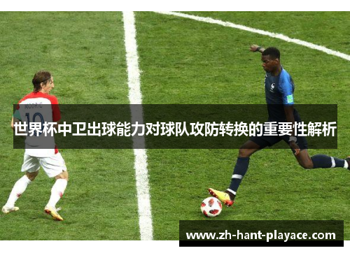 世界杯中卫出球能力对球队攻防转换的重要性解析 世界杯中卫出球能力对球队攻防转换的重要性解析
