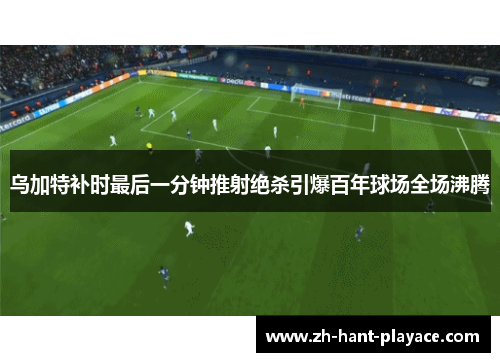乌加特补时最后一分钟推射绝杀引爆百年球场全场沸腾
